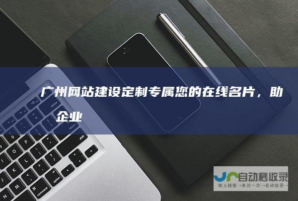 广州网站建设：定制专属您的在线名片，助力企业快速发展